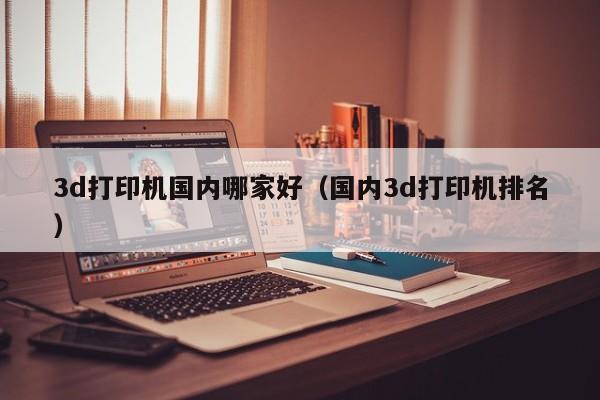3d打印机国内哪家好（国内3d打印机排名）