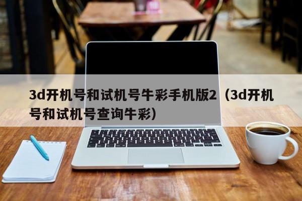 3d开机号和试机号牛彩手机版2（3d开机号和试机号查询牛彩）