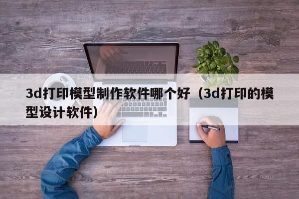 3d打印模型制作软件哪个好（3d打印的模型设计软件）
