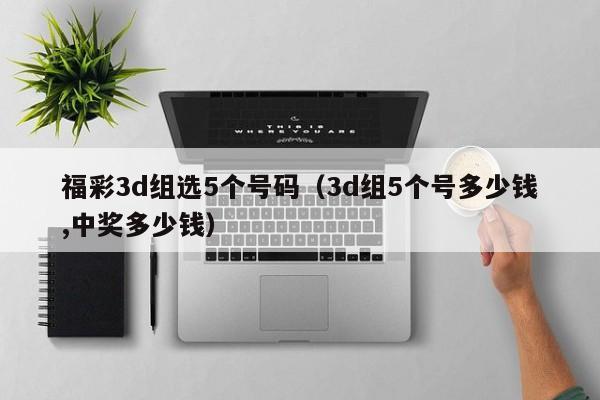福彩3d组选5个号码（3d组5个号多少钱,中奖多少钱）