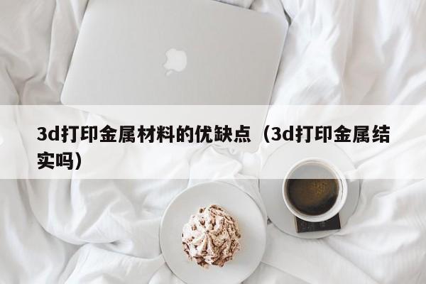 3d打印金属材料的优缺点（3d打印金属结实吗）