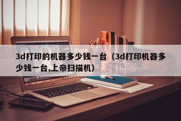 3d打印的机器多少钱一台（3d打印机器多少钱一台,上帝扫描机）