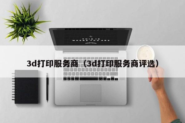 3d打印服务商（3d打印服务商评选）