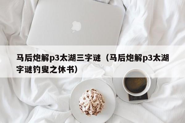 马后炮解p3太湖三字谜（马后炮解p3太湖字谜钓叟之休书）