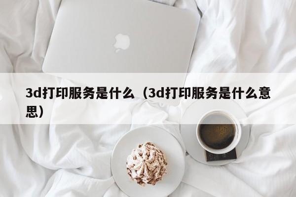 3d打印服务是什么（3d打印服务是什么意思）
