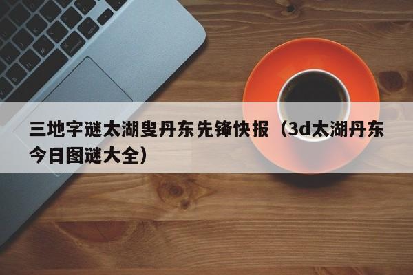 三地字谜太湖叟丹东先锋快报（3d太湖丹东今日图谜大全）