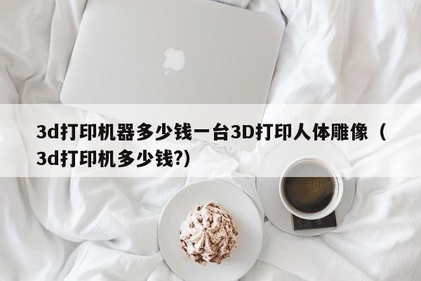 3d打印机器多少钱一台3D打印人体雕像（3d打印机多少钱?）