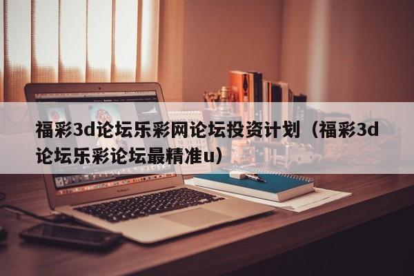 福彩3d论坛乐彩网论坛投资计划（福彩3d论坛乐彩论坛最精准u）