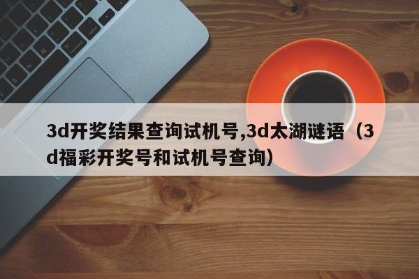 3d开奖结果查询试机号,3d太湖谜语（3d福彩开奖号和试机号查询）