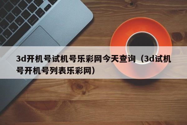 3d开机号试机号乐彩网今天查询（3d试机号开机号列表乐彩网）