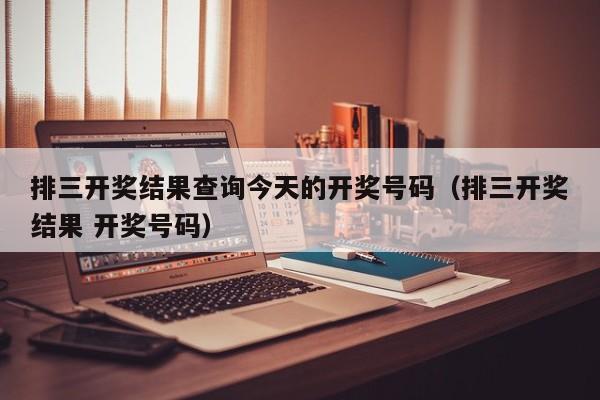 排三开奖结果查询今天的开奖号码（排三开奖结果 开奖号码）