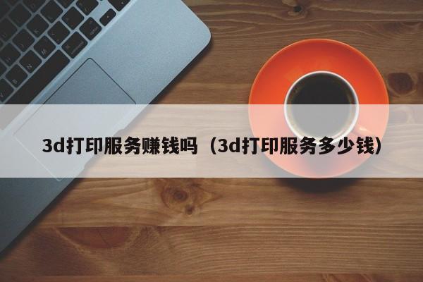 3d打印服务赚钱吗（3d打印服务多少钱）