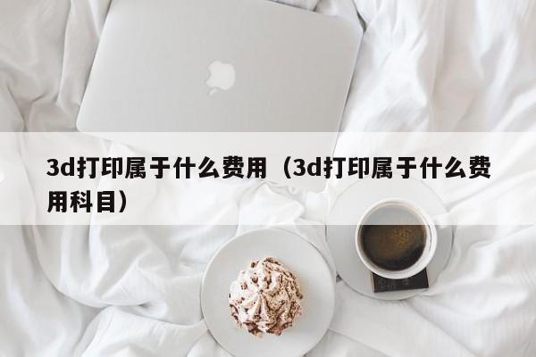 3d打印属于什么费用（3d打印属于什么费用科目）