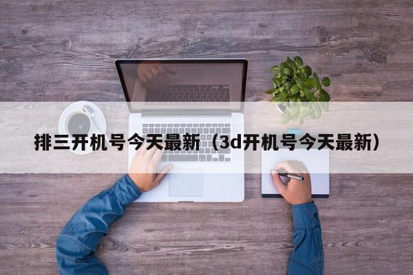 排三开机号今天最新（3d开机号今天最新）
