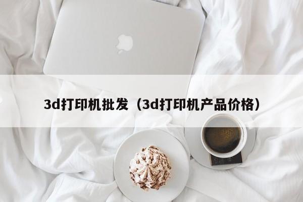3d打印机批发（3d打印机产品价格）