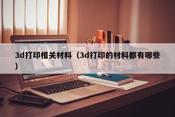 3d打印相关材料（3d打印的材料都有哪些）