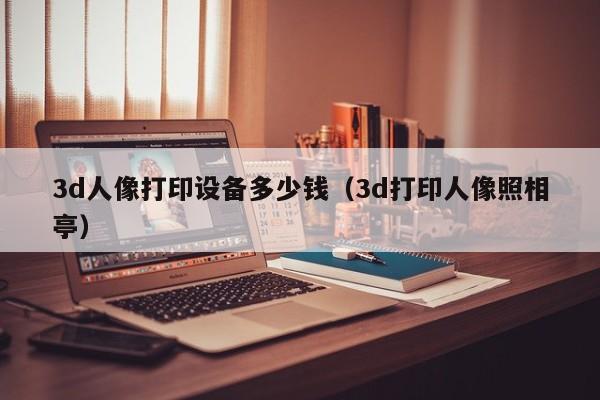 3d人像打印设备多少钱（3d打印人像照相亭）
