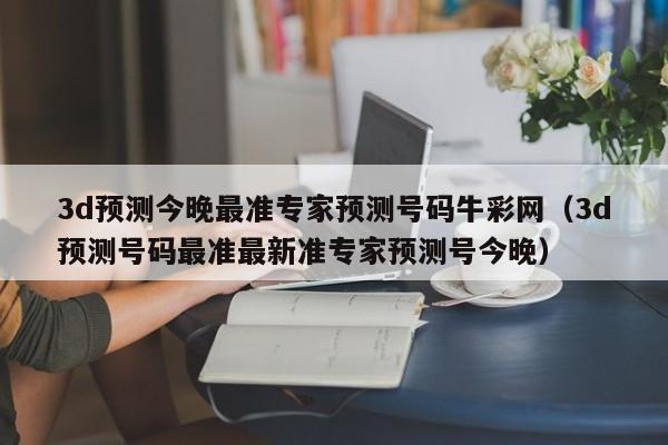 3d预测今晚最准专家预测号码牛彩网（3d预测号码最准最新准专家预测号今晚）