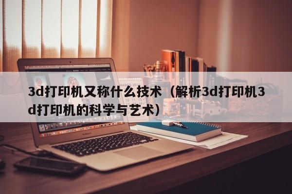 3d打印机又称什么技术（解析3d打印机3d打印机的科学与艺术）